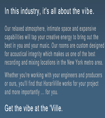 Our relaced atmosphere, intimate space and expansive capabilities will tap your creative energy to bring out the best in you and your music. Our rooms are custom designed for acoustical integrity which makes us one of the best recording and mixing location in the New Your metro area. Whether you're working with your engineers and producers or ours, you'll find that HarariVille works for your project and more importantly ... for you.
